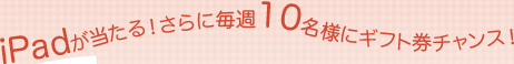 iPadが当たる!さらに毎週10名様にギフト券チャンス! iPadが当たる!さらに毎週10名様にギフト券チャンス!