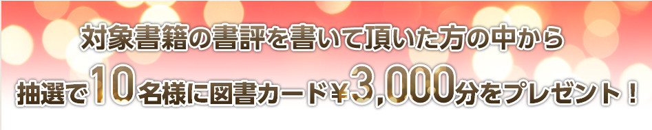 対象書籍の書評を書いて頂いた方の中から抽選で10名様に図書カード¥3,000分をプレゼント! 対象書籍の書評を書いて頂いた方の中から抽選で10名様に図書カード¥3,000分をプレゼント!