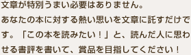 文章が特別うまい必要はありません。
あなたの本に対する熱い思いを文章に託すだけです。「この本を読みたい！」と、読んだ人に思わせる書評を書いて、賞品を目指してください！